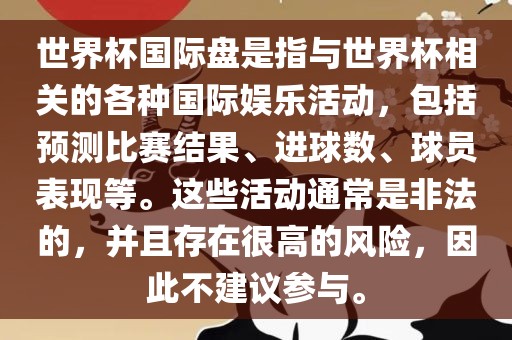 世界杯国际盘是指与世界杯相关的各种国际娱乐活动，包括预测比赛结果、进球数、球员表现等。这些活动通常是非法的，并且存在很高的风险，因此不建议参与。