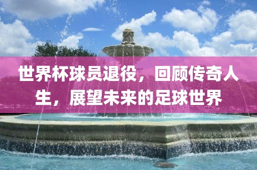 世界杯球员退役，回顾传奇人生，展望未来的足球世界