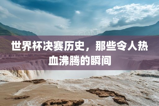 世界杯决赛历史，那些令人热血沸腾的瞬间