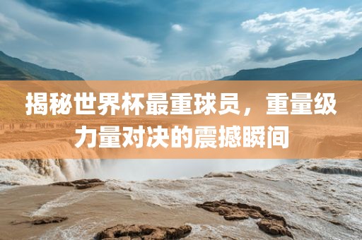 揭秘世界杯最重球员，重量级力量对决的震撼瞬间