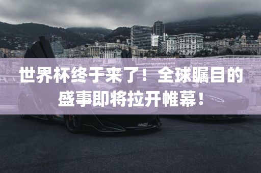 世界杯终于来了！全球瞩目的盛事即将拉开帷幕！