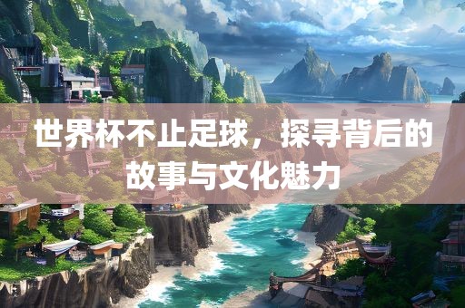 世界杯不止足球，探寻背后的故事与文化魅力
