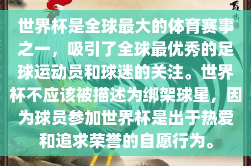 世界杯是全球最大的体育赛事之一，吸引了全球最优秀的足球运动员和球迷的关注。世界杯不应该被描述为绑架球星，因为球员参加世界杯是出于热爱和追求荣誉的自愿行为。