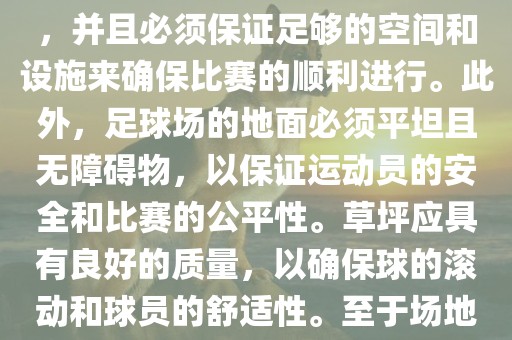 世界杯足球赛的场地是足球场。足球场的尺寸应符合国际足球联合会（IFAB）的规定，通常长度为105米，宽度为68米，并且必须保证足够的空间和设施来确保比赛的顺利进行。此外，足球场的地面必须平坦且无障碍物，以保证运动员的安全和比赛的公平性。草坪应具有良好的质量，以确保球的滚动和球员的舒适性。至于场地的具体地点，通常会在主办国的各种足球场馆和城市中选择，以确保能够容纳大量观众并满足其他赛事组织的需求。
