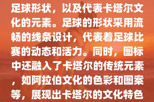 卡塔尔世界杯的官方图标是一个以足球为主体设计的简洁图标。图标的主要元素包括一个足球形状，以及代表卡塔尔文化的元素。足球的形状采用流畅的线条设计，代表着足球比赛的动态和活力。同时，图标中还融入了卡塔尔的传统元素，如阿拉伯文化的色彩和图案等，展现出卡塔尔的文化特色。整个图标设计简洁大方，色彩明快，寓意着卡塔尔世界杯的激情和活力。