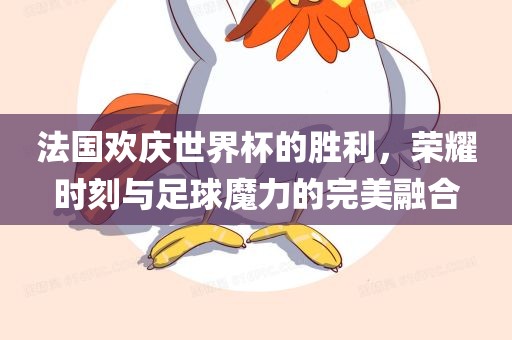 法国欢庆世界杯的胜利，荣耀时刻与足球魔力的完美融合