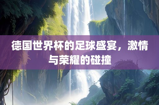 德国世界杯的足球盛宴，激情与荣耀的碰撞