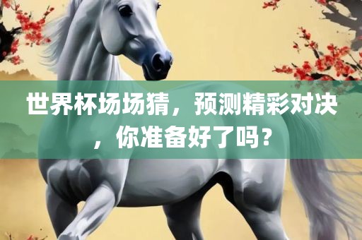 世界杯场场猜，预测精彩对决，你准备好了吗？