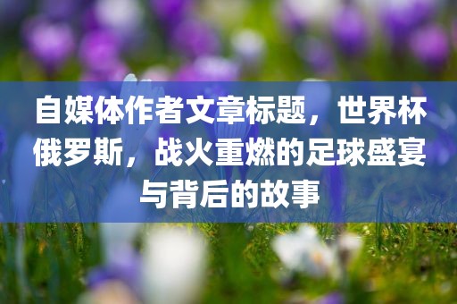 自媒体作者文章标题，世界杯俄罗斯，战火重燃的足球盛宴与背后的故事