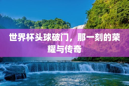 世界杯头球破门，那一刻的荣耀与传奇