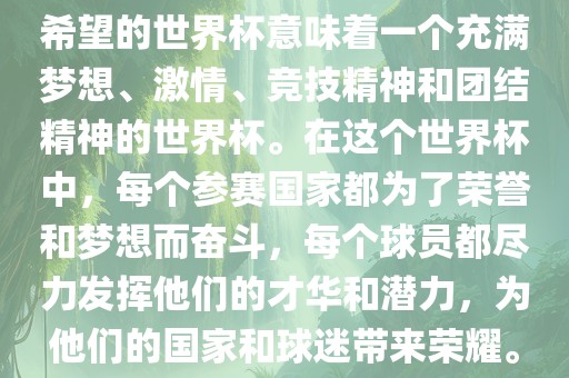 希望的世界杯意味着一个充满梦想、激情、竞技精神和团结精神的世界杯。在这个世界杯中，每个参赛国家都为了荣誉和梦想而奋斗，每个球员都尽力发挥他们的才华和潜力，为他们的国家和球迷带来荣耀。