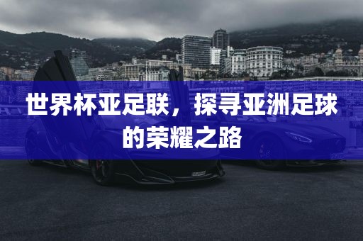 世界杯亚足联，探寻亚洲足球的荣耀之路