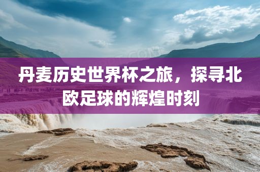 丹麦历史世界杯之旅，探寻北欧足球的辉煌时刻