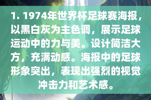 1. 1974年世界杯足球赛海报，以黑白灰为主色调，展示足球运动中的力与美。设计简洁大方，充满动感。海报中的足球形象突出，表现出强烈的视觉冲击力和艺术感。