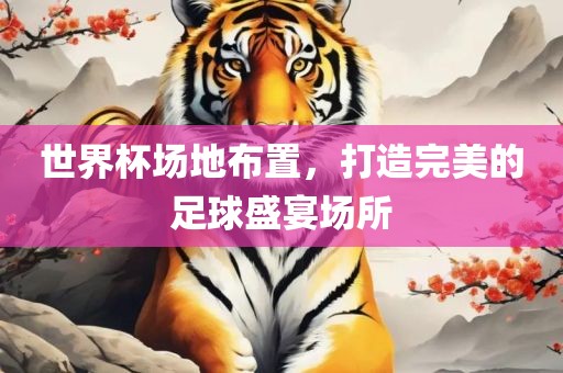 世界杯场地布置，打造完美的足球盛宴场所