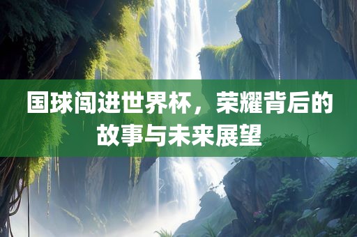 国球闯进世界杯，荣耀背后的故事与未来展望