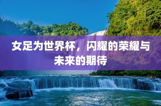 女足为世界杯，闪耀的荣耀与未来的期待