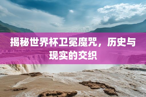 揭秘世界杯卫冕魔咒，历史与现实的交织