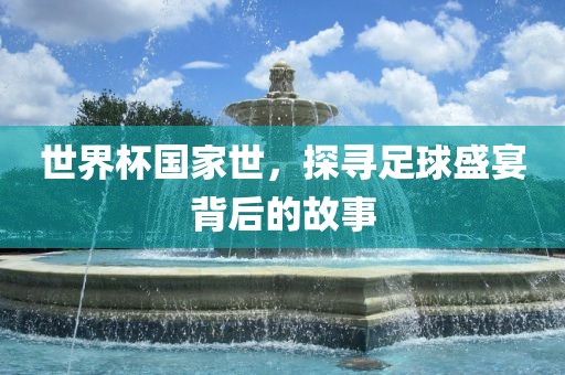 世界杯国家世，探寻足球盛宴背后的故事