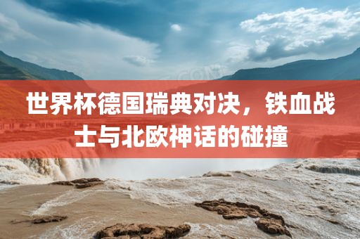 世界杯德国瑞典对决，铁血战士与北欧神话的碰撞
