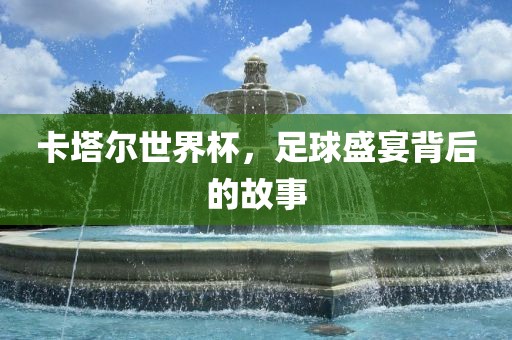 卡塔尔世界杯，足球盛宴背后的故事