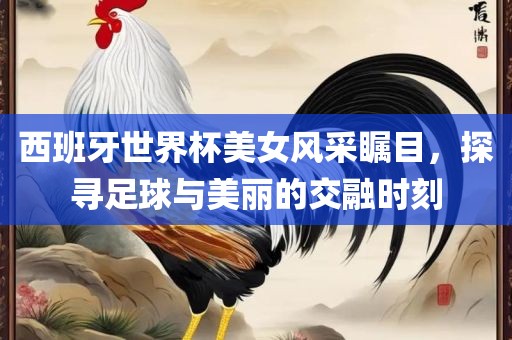 西班牙世界杯美女风采瞩目，探寻足球与美丽的交融时刻