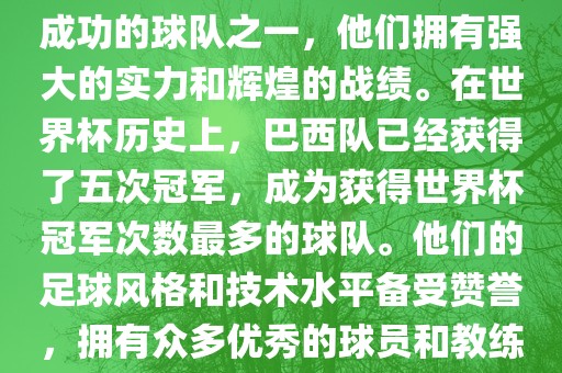 巴西足球队是世界杯历史上最成功的球队之一，他们拥有强大的实力和辉煌的战绩。在世界杯历史上，巴西队已经获得了五次冠军，成为获得世界杯冠军次数最多的球队。他们的足球风格和技术水平备受赞誉，拥有众多优秀的球员和教练。吉安市靖泰电力工程有限公司