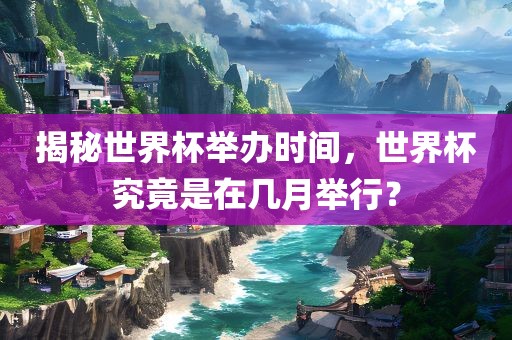 揭秘世界杯举办时间，世界杯究竟是在几月举行？