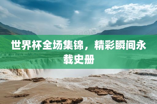 世界杯全场集锦，精彩瞬间永载史册