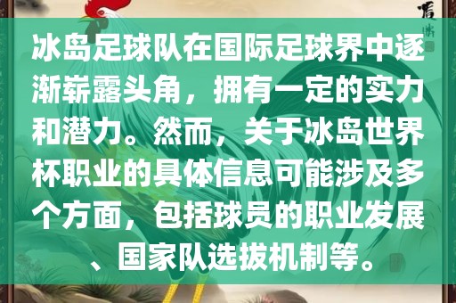 冰岛足球队在国际足球界中逐渐崭露头角，拥有一定的实力和潜力。然而，关于冰岛世界杯职业的具体信息可能涉及多个方面，包括球员的职业发展、国家队选拔机制等。