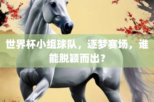 世界杯小组球队，逐梦赛场，谁能脱颖而出？