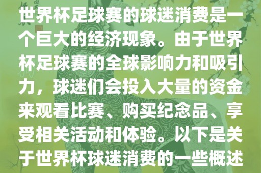 世界杯足球赛的球迷消费是一个巨大的经济现象。由于世界杯足球赛的全球影响力和吸引力，球迷们会投入大量的资金来观看比赛、购买纪念品、享受相关活动和体验。以下是关于世界杯球迷消费的一些概述