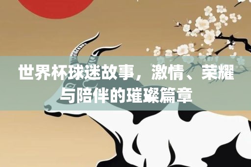 世界杯球迷故事，激情、荣耀与陪伴的璀璨篇章