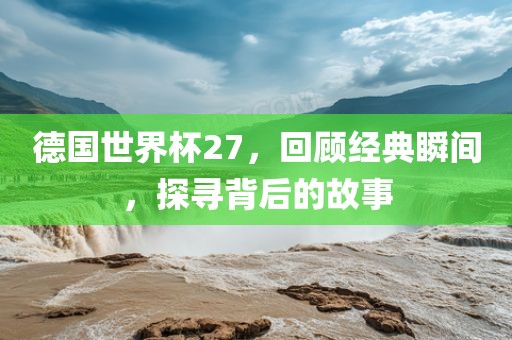 德国世界杯27，回顾经典瞬间，探寻背后的故事