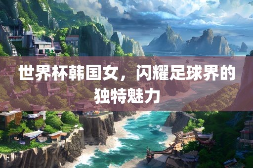 世界杯韩国女，闪耀足球界的独特魅力