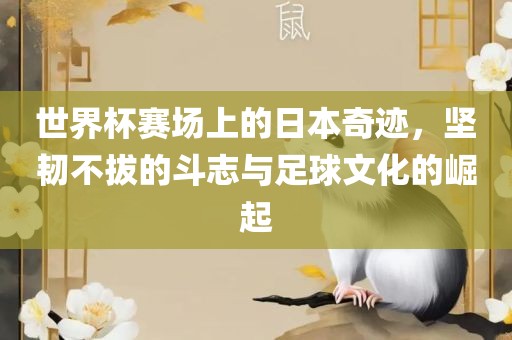 世界杯赛场上的日本奇迹，坚韧不拔的斗吉安市靖泰电力工程有限公司志与足球文化的崛起