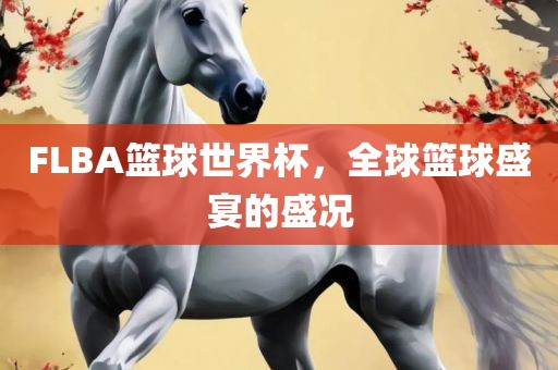 FLBA篮球世界杯，全球篮球盛宴的盛况