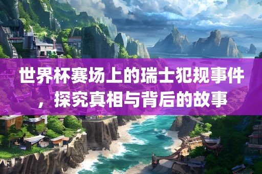 世界杯赛场上的瑞士犯规事件，探究真相与背后的故事
