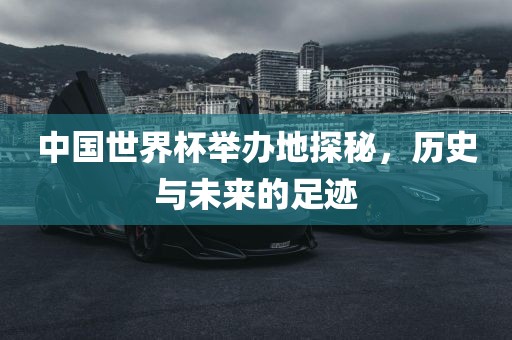中国世界杯举办地探秘，历史与未来的足迹