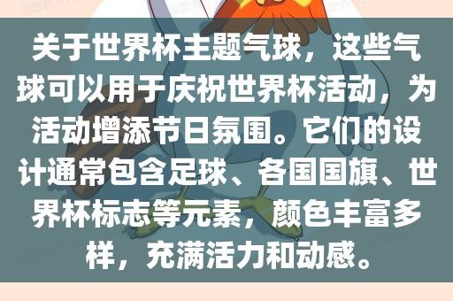 关于世界杯主题气球，这些气球可以用于庆祝世界杯活动，为活动增添节日氛围。它们的设计通常包含足球、各国国旗、世界杯标志等元素，颜色丰富多样，充满活力和动感。