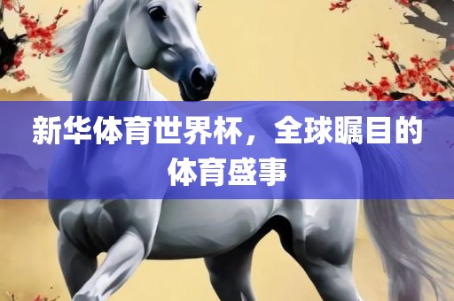 新华体育世界杯，全球瞩目的体育盛事