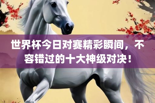 世界杯今日对赛精彩瞬间，不容错过的十大神级对决！