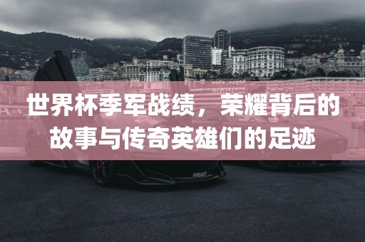 世界杯季军战绩，荣耀背后的故事与传奇英雄们的足迹
