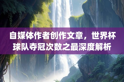 自媒体作者创作文章，世界杯球队夺冠次数之最深度解析