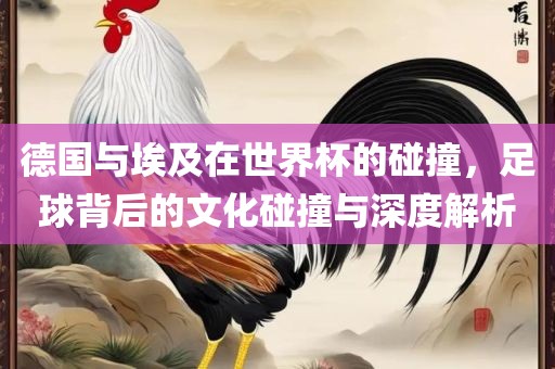 德国与埃及在世界杯的碰撞，足球背后的文化碰撞与深度解析