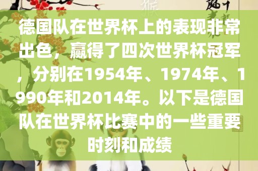 德国队在世界杯上的表现非常出色，赢得了四次世界杯冠军，分别在1954年、1974年、1990年和2014年。以下是德国队在世界杯比赛中的一些重要时刻和成绩