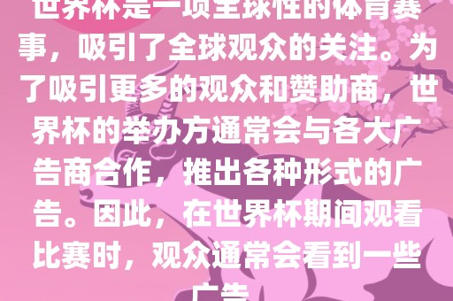 世界杯是一项全球性的体育赛事，吸引了全球观众的关注。为了吸引更多的观众和赞助商，世界杯的举办方通常会与各大广告商合作，推出各种形式的广告。因此，在世界杯期间观看比赛时，观众通常会看到一些广告。