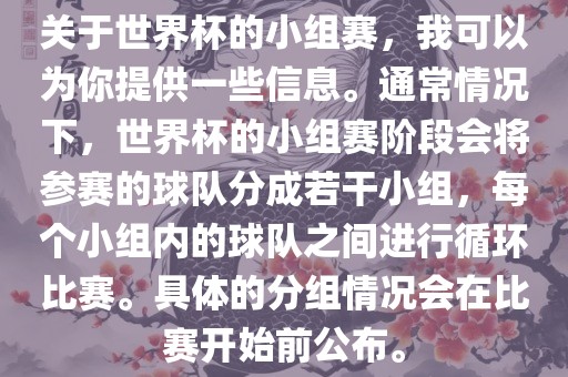 关于世界杯的小组赛，我可以为你提供一些信息。通常情况下，世界杯的小组赛阶段会将参赛的球队分成若干小组，每个小组内的球队之间进行循环比赛。具体的分组情况会在比赛开始前公布。