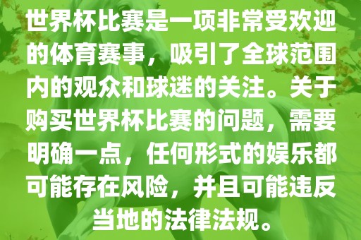 世界杯比赛是一项非常受欢迎的体育赛事，吸引了全球范围内的观众和球迷的关注。关于购买世界杯比赛的问题，需要明确一点，任何形式的娱乐都可能存在风险，并且可能违反当地的法律法规。