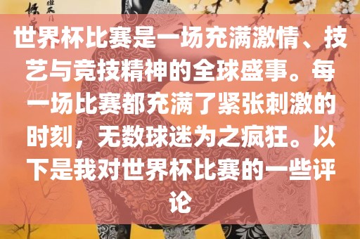 世界杯比赛是一场充满激情、技艺与竞技精神的全球盛事。每一场比赛都充满了紧张刺激的时刻，无数球迷为之疯狂。以下是我对世界杯比赛的一些评论